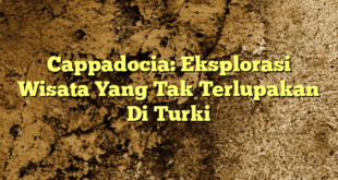 Cappadocia: Eksplorasi Wisata Yang Tak Terlupakan Di Turki