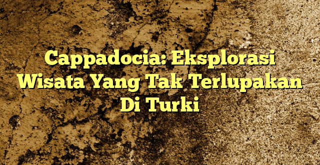 Cappadocia: Eksplorasi Wisata Yang Tak Terlupakan Di Turki