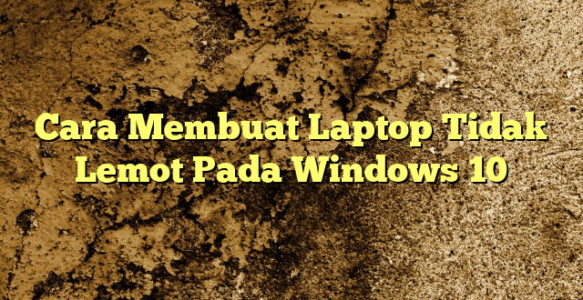 Cara Membuat Laptop Tidak Lemot Pada Windows 10