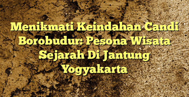 Menikmati Keindahan Candi Borobudur: Pesona Wisata Sejarah Di Jantung Yogyakarta