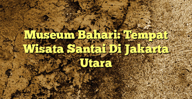 Museum Bahari: Tempat Wisata Santai Di Jakarta Utara