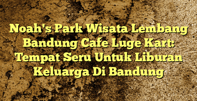 Noah's Park Wisata Lembang Bandung Cafe Luge Kart: Tempat Seru Untuk Liburan Keluarga Di Bandung