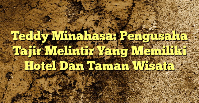 Teddy Minahasa: Pengusaha Tajir Melintir Yang Memiliki Hotel Dan Taman Wisata
