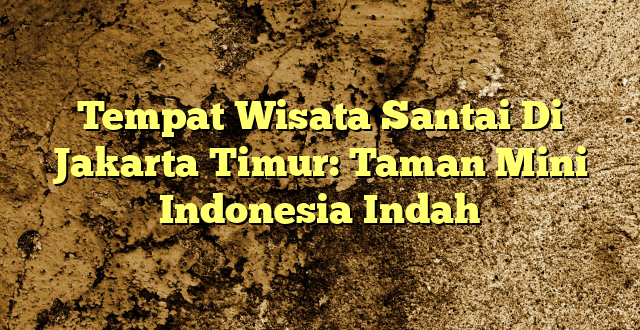 Tempat Wisata Santai Di Jakarta Timur: Taman Mini Indonesia Indah