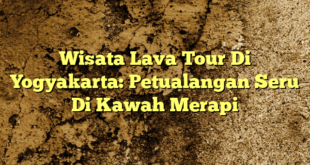 Wisata Lava Tour Di Yogyakarta: Petualangan Seru Di Kawah Merapi